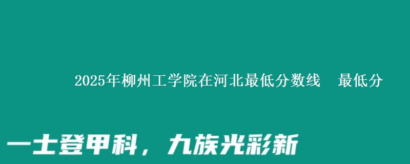 2025年柳州工学院在河北最低分数线  最低分