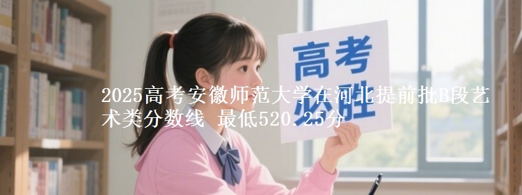 2025年安徽师范大学在河北提前批B段艺术类分数线 最低520.25分