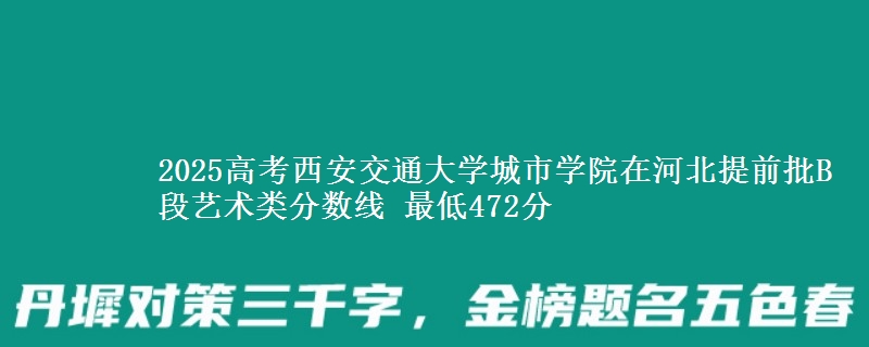 2025年西安交通大学城市学院在河北提前批B段艺术类分数线 最低472分