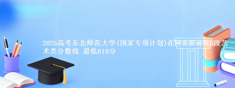 2025年东北师范大学(国家专项计划)在河北提前批B段艺术类分数线 最低610分