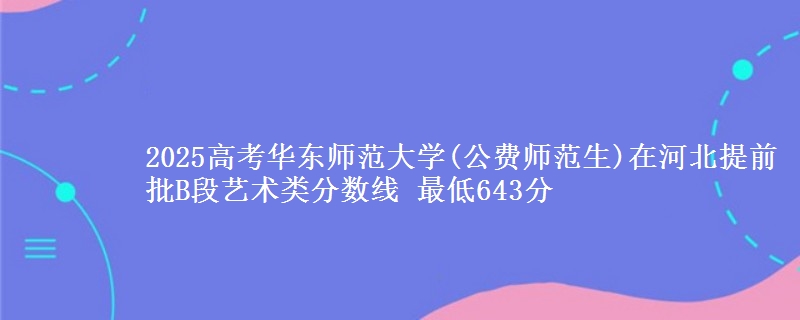 2025高考华东师范大学(公费师范生)在河北提前批B段艺术类分数线 最低643分