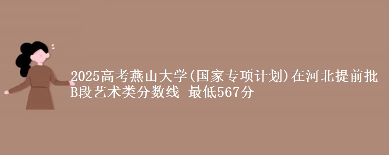 2025年燕山大学(国家专项计划)在河北提前批B段艺术类分数线 最低567分