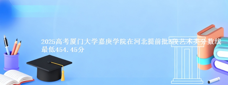 2025年厦门大学嘉庚学院在河北提前批B段艺术类分数线 最低454.45分