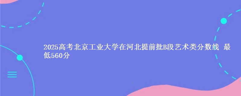 2025年北京工业大学在河北提前批B段艺术类分数线 最低560分