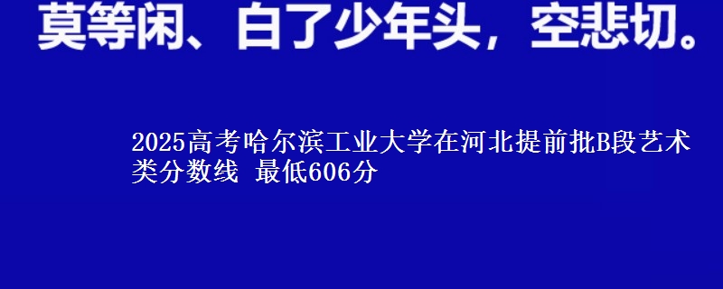 2025年哈尔滨工业大学在河北提前批B段艺术类分数线 最低606分