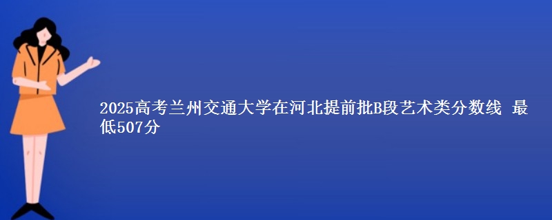 2025年兰州交通大学在河北提前批B段艺术类分数线 最低507分