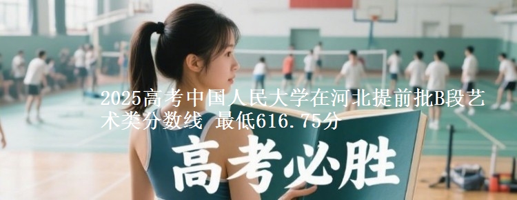 2025年中国人民大学在河北提前批B段艺术类分数线 最低616.75分