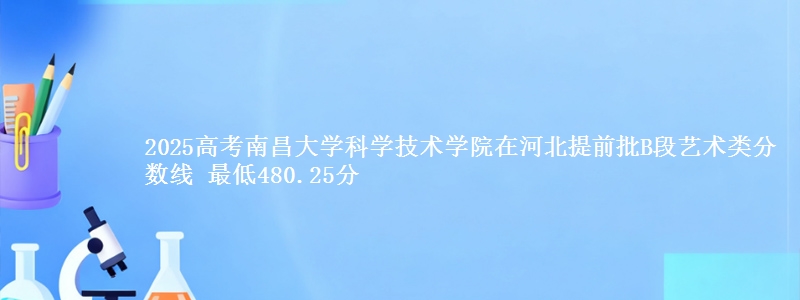 2025年南昌大学科学技术学院在河北提前批B段艺术类分数线 最低480.25分