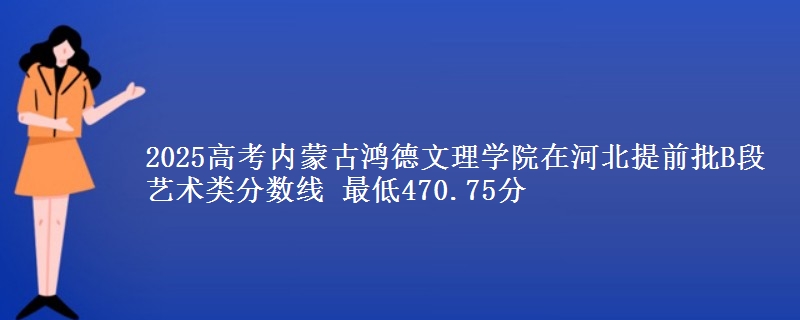 2025年内蒙古鸿德文理学院在河北提前批B段艺术类分数线 最低470.75分