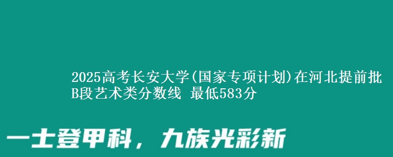 2025高考长安大学(国家专项计划)在河北提前批B段艺术类分数线 最低583分