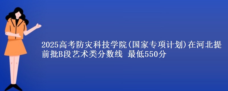 2025高考防灾科技学院(国家专项计划)在河北提前批B段艺术类分数线 最低550分