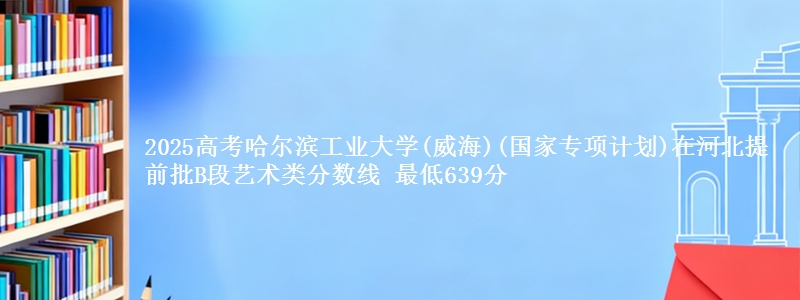 2025高考哈尔滨工业大学(威海)(国家专项计划)在河北提前批B段艺术类分数线 最低639分