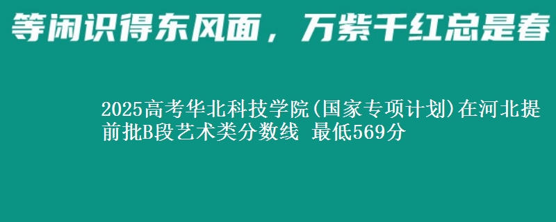 2025高考华北科技学院(国家专项计划)在河北提前批B段艺术类分数线 最低569分