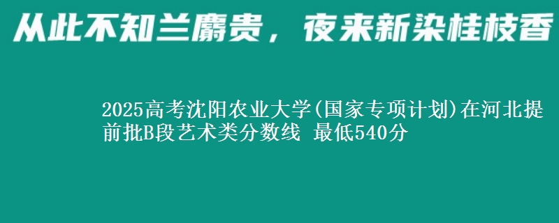 2025高考沈阳农业大学(国家专项计划)在河北提前批B段艺术类分数线 最低540分