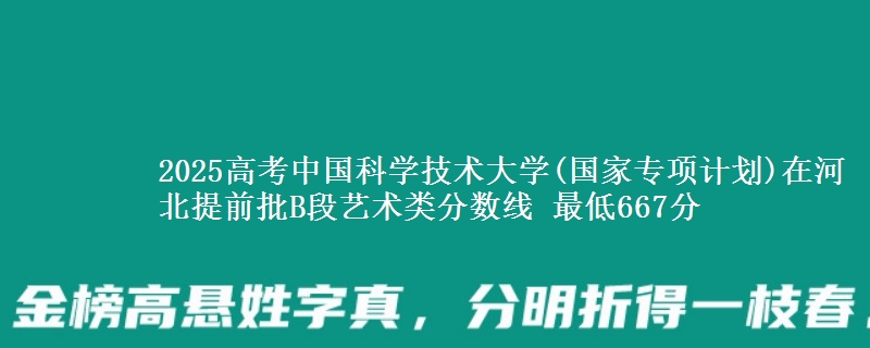 2025高考中国科学技术大学(国家专项计划)在河北提前批B段艺术类分数线 最低667分