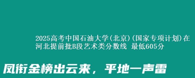 2025高考中国石油大学(北京)(国家专项计划)在河北提前批B段艺术类分数线 最低605分