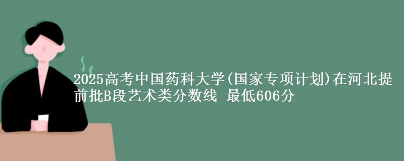 2025高考中国药科大学(国家专项计划)在河北提前批B段艺术类分数线 最低606分