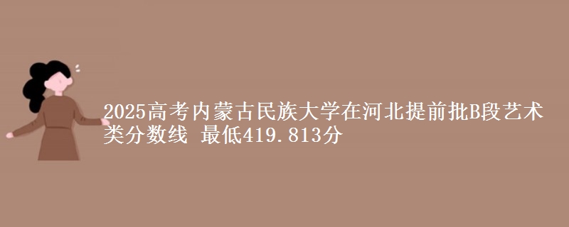 2025高考内蒙古民族大学在河北提前批B段艺术类分数线 最低419.813分