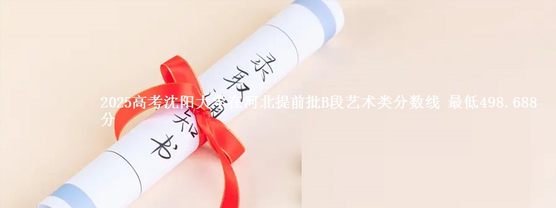 2025高考沈阳大学在河北提前批B段艺术类分数线 最低498.688分
