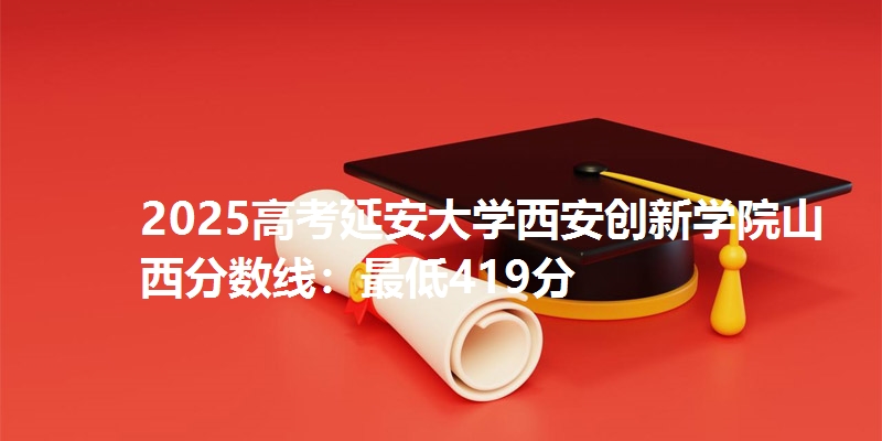 2025高考延安大学西安创新学院山西分数线:最低419分