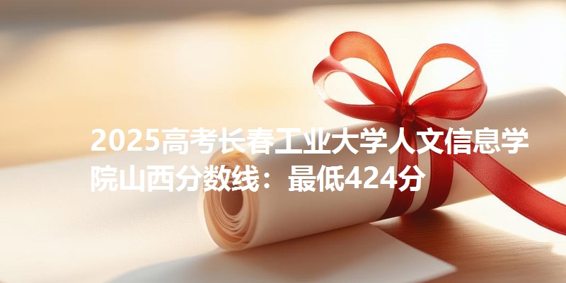 2025高考长春工业大学人文信息学院山西分数线：最低424分