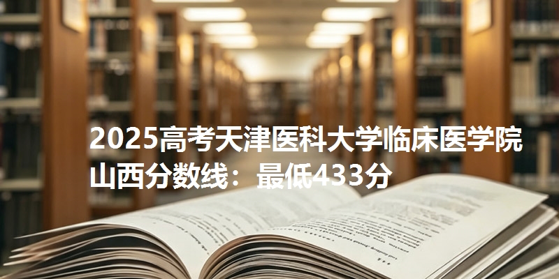 2025高考天津医科大学临床医学院山西分数线:最低433分