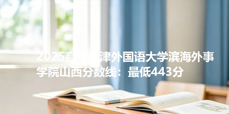 2025高考天津外国语大学滨海外事学院山西分数线:最低443分
