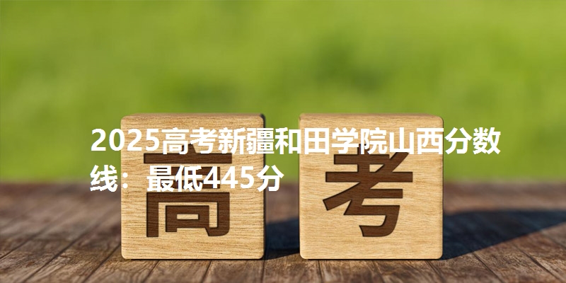 2025高考新疆和田学院山西分数线:最低445分