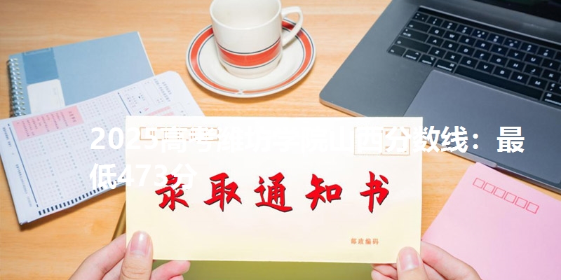 2025高考潍坊学院山西分数线:最低473分