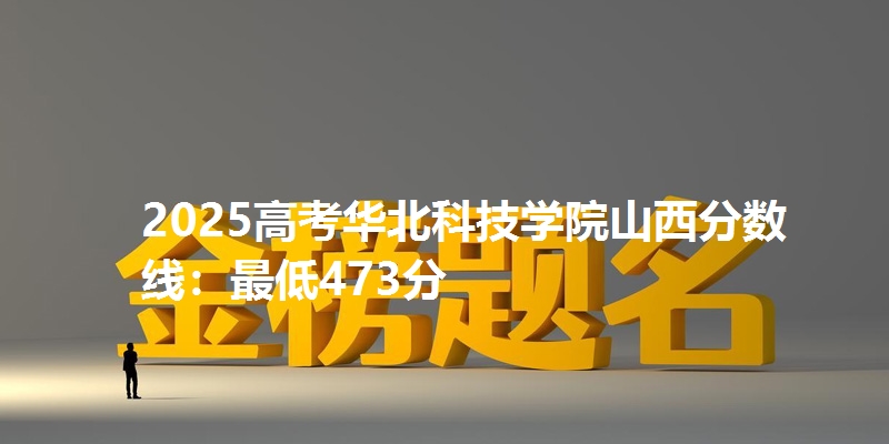 2025高考华北科技学院山西分数线：最低473分