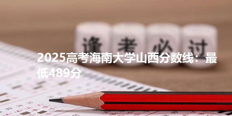 2025高考海南大学山西分数线:最低489分