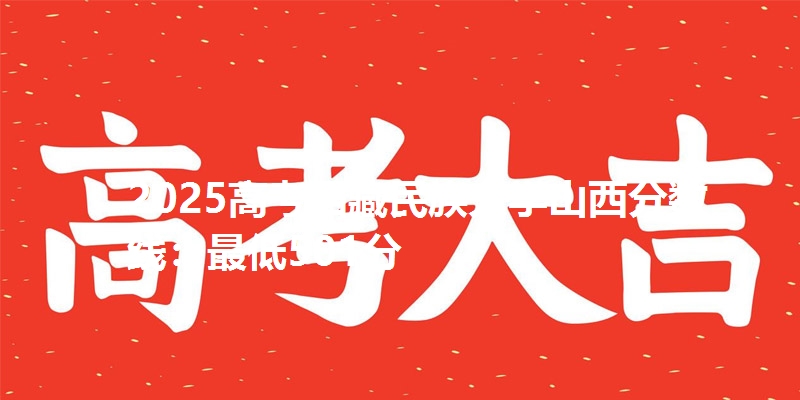 2025高考西藏民族大学山西分数线:最低501分