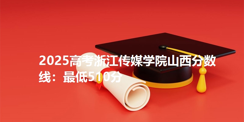 2025高考浙江传媒学院山西分数线:最低510分