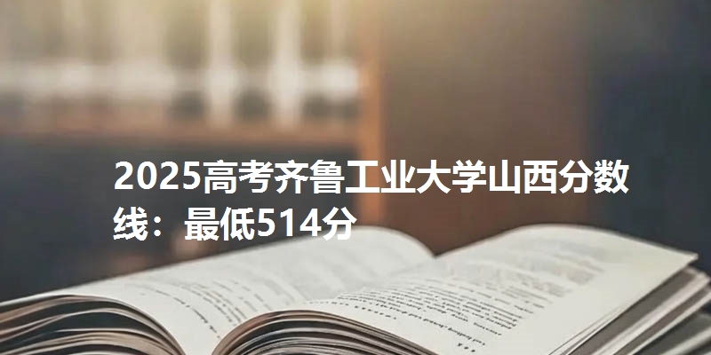 2025高考齐鲁工业大学山西分数线：最低514分