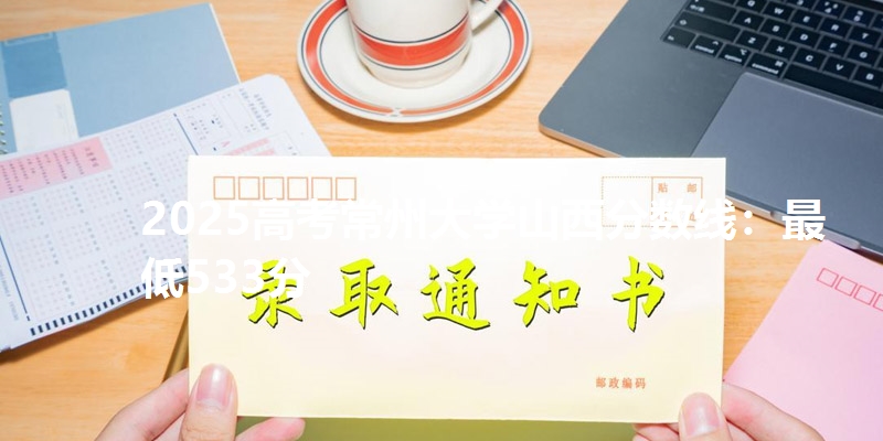 2025高考常州大学山西分数线:最低533分