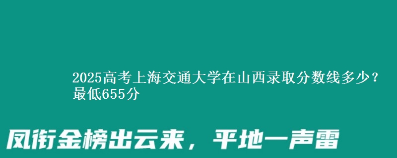 2025高考上海交通大学在山西录取分数线多少？最低655分