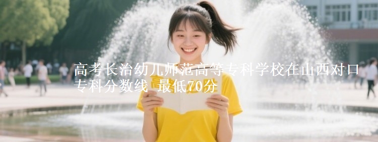高考长治幼儿师范高等专科学校在山西对口专科分数线 最低70分