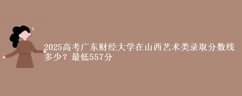 2025年广东财经大学在山西艺术类录取分数线多少？最低557分