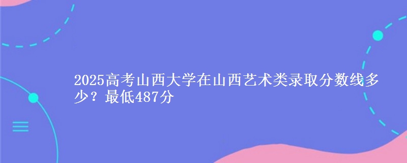2025年山西大学在山西艺术类录取分数线多少？最低487分
