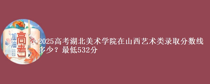 2025高考湖北美术学院在山西艺术类录取分数线多少?最低532分