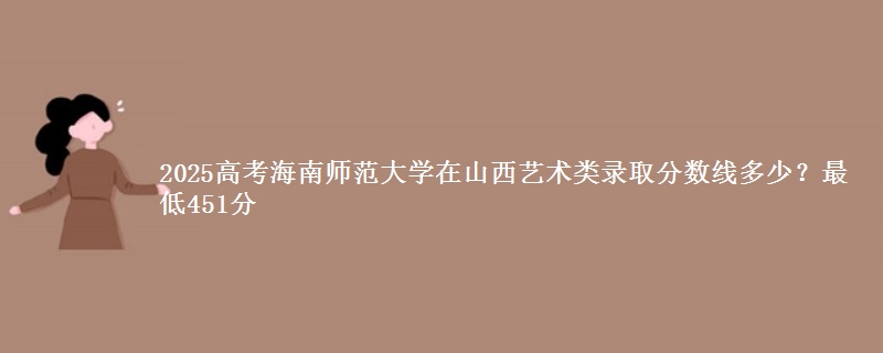 2025高考海南师范大学在山西艺术类录取分数线多少?最低451分