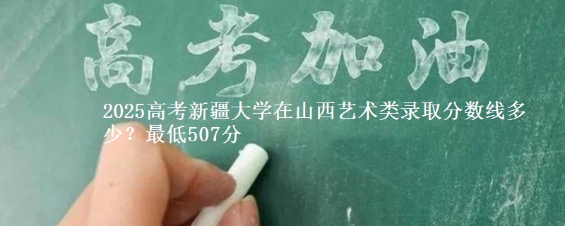 2025高考新疆大学在山西艺术类录取分数线多少?最低507分