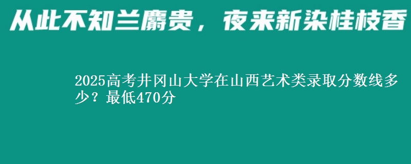 2025高考井冈山大学在山西艺术类录取分数线多少?最低470分