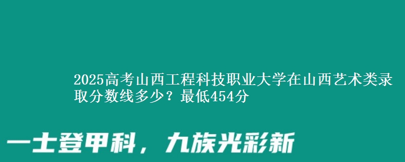 2025高考山西工程科技职业大学在山西艺术类录取分数线多少?最低454分
