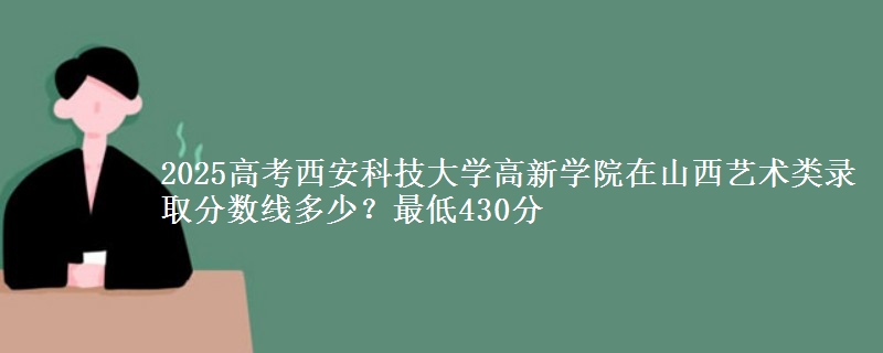 2025高考西安科技大学高新学院在山西艺术类录取分数线多少?最低430分
