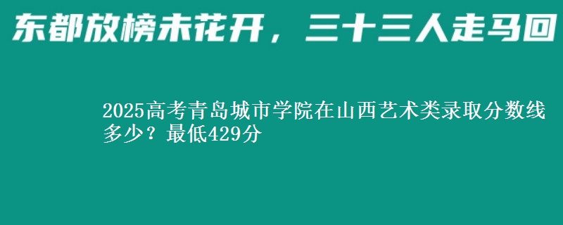 2025高考青岛城市学院在山西艺术类录取分数线多少?最低429分