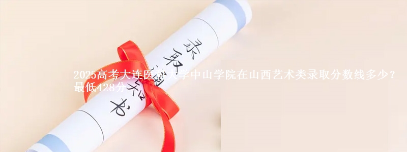 2025高考大连医科大学中山学院在山西艺术类录取分数线多少?最低428分