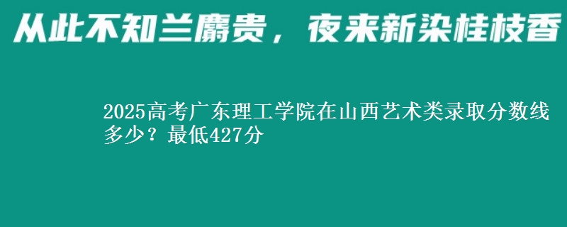 2025高考广东理工学院在山西艺术类录取分数线多少?最低427分