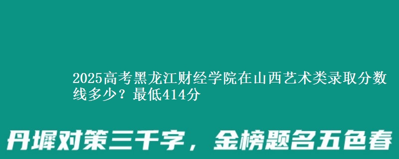 2025高考黑龙江财经学院在山西艺术类录取分数线多少？最低414分