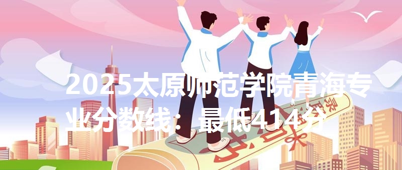 2025太原师范学院青海专业分数线：最低414分